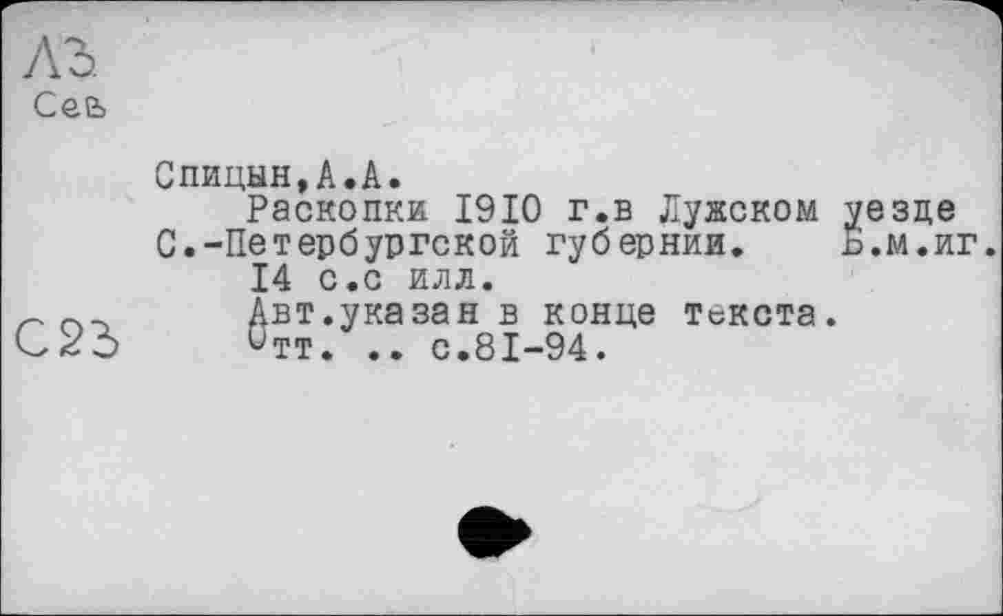 ﻿Сее>

Спицын,А.А.
Раскопки 1910 г.в Лужском уезде С.-Петербургской губернии. Ь.м.иг.
14 с.с илл.
Авт.указан в конце текста.
итт. .. с.81-94.